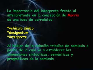 La importancia del interprete frente al
interpretante en la concepción de Morris
da una idea de correlatos:
*vehículo sínico
*designatum
*interprete
Al hablar de la relación tríadica de semiosis a
partir de la cual va a establecer las
dimensiones sintácticas, semánticas y
pragmáticas de la semiosis .
 