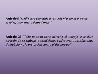 Artículo 5 “Nadie será́ sometido a torturas ni a penas o tratos
crueles, inumanos o degradantes.”
Artículo 23 “Toda persona tiene derecho al trabajo, a la libre
elección de su trabajo, a condiciones equitativas y satisfactorias
de trabajo y a la protección contra el desempleo.”
 
