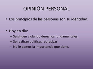 OPINIÓN PERSONAL
• Los principios de las personas son su identidad.
• Hoy en día:
– Se siguen violando derechos fundamentales.
– Se realizan políticas represivas.
– No le damos la importancia que tiene.
 