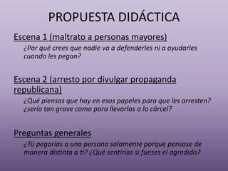 PROPUESTA DIDÁCTICA
Escena 1 (maltrato a personas mayores)
¿Por qué crees que nadie va a defenderles ni a ayudarles
cuando les pegan?
Escena 2 (arresto por divulgar propaganda
republicana)
¿Qué piensas que hay en esos papeles para que les arresten?
¿sería tan grave como para llevarlas a la cárcel?
Preguntas generales
¿Tú pegarías a una persona solamente porque pensase de
manera distinta a tí? ¿Qué sentirías si fueses el agredido?
 