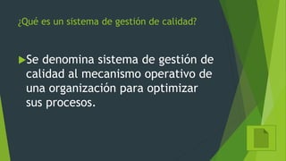 ¿Qué es un sistema de gestión de calidad?
Se denomina sistema de gestión de
calidad al mecanismo operativo de
una organización para optimizar
sus procesos.
 
