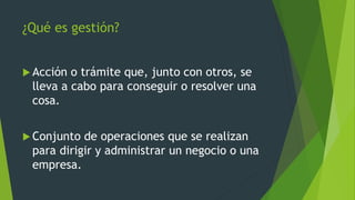 ¿Qué es gestión?
 Acción o trámite que, junto con otros, se
lleva a cabo para conseguir o resolver una
cosa.
 Conjunto de operaciones que se realizan
para dirigir y administrar un negocio o una
empresa.
 