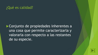 ¿Qué es calidad?
Conjunto de propiedades inherentes a
una cosa que permite caracterizarla y
valorarla con respecto a las restantes
de su especie.
 