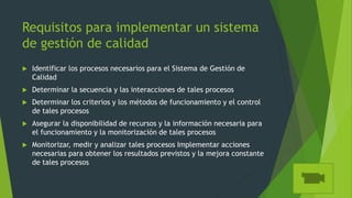 Requisitos para implementar un sistema
de gestión de calidad
 Identificar los procesos necesarios para el Sistema de Gestión de
Calidad
 Determinar la secuencia y las interacciones de tales procesos
 Determinar los criterios y los métodos de funcionamiento y el control
de tales procesos
 Asegurar la disponibilidad de recursos y la información necesaria para
el funcionamiento y la monitorización de tales procesos
 Monitorizar, medir y analizar tales procesos Implementar acciones
necesarias para obtener los resultados previstos y la mejora constante
de tales procesos
 