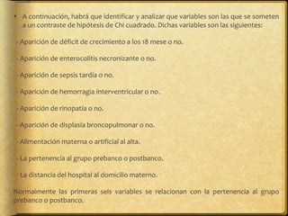  A continuación, habrá que identificar y analizar que variables son las que se someten
a un contraste de hipótesis de Chi cuadrado. Dichas variables son las siguientes:
- Aparición de déficit de crecimiento a los 18 mese o no.
- Aparición de enterocolitis necronizante o no.
- Aparición de sepsis tardía o no.
- Aparición de hemorragia interventricular o no.
- Aparición de rinopatía o no.
- Aparición de displasia broncopulmonar o no.
- Alimentación materna o artificial al alta.
- La pertenencia al grupo prebanco o postbanco.
- La distancia del hospital al domicilio materno.
Normalmente las primeras seis variables se relacionan con la pertenencia al grupo
prebanco o postbanco.
 