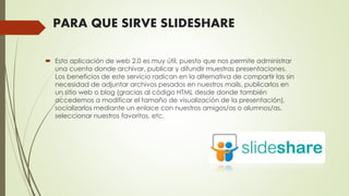 PARA QUE SIRVE SLIDESHARE
 Esta aplicación de web 2.0 es muy útil, puesto que nos permite administrar
una cuenta donde archivar, publicar y difundir muestras presentaciones.
Los beneficios de este servicio radican en la alternativa de compartir las sin
necesidad de adjuntar archivos pesados en nuestros mails, publicarlos en
un sitio web o blog (gracias al código HTML desde donde también
accedemos a modificar el tamaño de visualización de la presentación),
socializarlos mediante un enlace con nuestros amigos/as o alumnos/as,
seleccionar nuestros favoritos, etc.
 