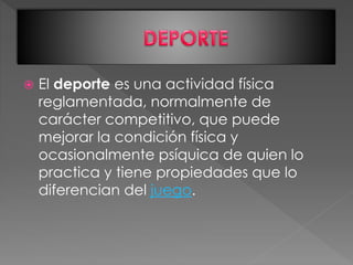  El deporte es una actividad física
reglamentada, normalmente de
carácter competitivo, que puede
mejorar la condición física y
ocasionalmente psíquica de quien lo
practica y tiene propiedades que lo
diferencian del juego.
 