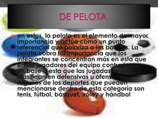  en estos, la pelota es el elemento de mayor
importancia y actúa como un punto
referencial que polariza a los bandos. La
pelota cobra tal importancia que los
integrantes se concentran más en esta que
en los jugadores del equipo contrario y es
en base a esta que las jugadas se
clasifican en defensivas u ofensivas.
Algunos de los deportes que pueden
mencionarse dentro de esta categoría son
tenis, fútbol, básquet, vóley y hándbol,
entre otros.
 