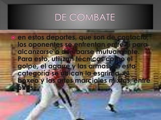  en estos deportes, que son de contacto,
los oponentes se enfrentan entre sí para
alcanzarse o derribarse mutuamente.
Para esto, utilizan técnicas como el
golpe, el agarre y las armas. En esta
categoría se ubican la esgrima, el
boxeo y las artes marciales mixtas, entre
otros.
 