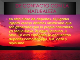  en esta clase de deportes, el jugador
intenta vencer distintos obstáculos que
son generados por la propia naturaleza,
ya sea la nieve, el agua, la fauna, u
otros. En esta categoría se encuentran
deportes como el esquí, surf, caza y
alpinismo.
 