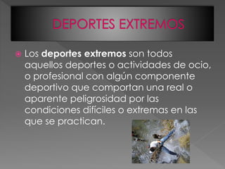  Los deportes extremos son todos
aquellos deportes o actividades de ocio,
o profesional con algún componente
deportivo que comportan una real o
aparente peligrosidad por las
condiciones difíciles o extremas en las
que se practican.
 