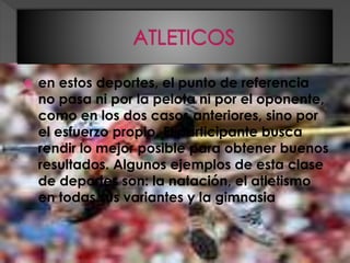  en estos deportes, el punto de referencia
no pasa ni por la pelota ni por el oponente,
como en los dos casos anteriores, sino por
el esfuerzo propio. El participante busca
rendir lo mejor posible para obtener buenos
resultados. Algunos ejemplos de esta clase
de deportes son: la natación, el atletismo
en todas sus variantes y la gimnasia
 