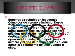  Los deportes olímpicos son todos aquellos
deportes disputados en los Juegos
Olímpicos de verano e invierno. Desde
2008, los Juegos Olímpicos de Verano han
incluido 26 deportes con 36 disciplinas y
aproximadamente 300 competiciones,
mientras que los de Invierno han incluido 7
deportes con 15 disciplinas y
aproximadamente 80 competiciones. El
número y el tipo de competiciones puede
cambiar ligeramente de unos Juegos a
otros.
 