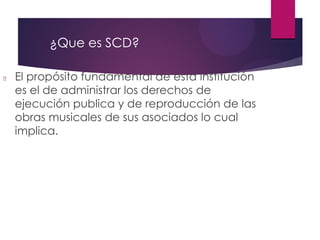 ¿Que es SCD?
El propósito fundamental de esta institución
es el de administrar los derechos de
ejecución publica y de reproducción de las
obras musicales de sus asociados lo cual
implica.
 