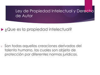 Ley de Propiedad Intelectual y Derecho
de Autor
 ¿Que es la propiedad intelectual?
Son todas aquellas creaciones derivadas del
talento humano, las cuales son objeto de
protección por diferentes normas jurídicas.
 