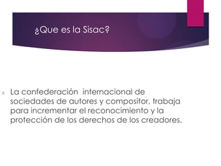 ¿Que es la Sisac?
La confederación internacional de
sociedades de autores y compositor, trabaja
para incrementar el reconocimiento y la
protección de los derechos de los creadores.
 