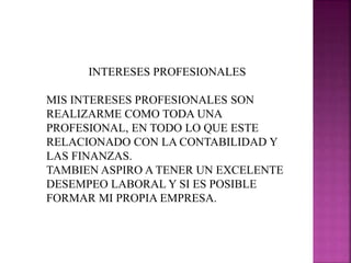INTERESES PROFESIONALES
MIS INTERESES PROFESIONALES SON
REALIZARME COMO TODA UNA
PROFESIONAL, EN TODO LO QUE ESTE
RELACIONADO CON LA CONTABILIDAD Y
LAS FINANZAS.
TAMBIEN ASPIRO A TENER UN EXCELENTE
DESEMPEO LABORAL Y SI ES POSIBLE
FORMAR MI PROPIA EMPRESA.
 