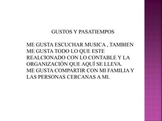 GUSTOS Y PASATIEMPOS
ME GUSTA ESCUCHAR MUSICA , TAMBIEN
ME GUSTA TODO LO QUE ESTE
REALCIONADO CON LO CONTABLE Y LA
ORGANIZACIÓN QUE AQUÍ SE LLEVA.
ME GUSTA COMPARTIR CON MI FAMILIA Y
LAS PERSONAS CERCANAS A MI.
 