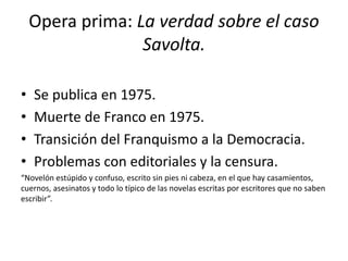 Opera prima: La verdad sobre el caso
Savolta.
• Se publica en 1975.
• Muerte de Franco en 1975.
• Transición del Franquismo a la Democracia.
• Problemas con editoriales y la censura.
“Novelón estúpido y confuso, escrito sin pies ni cabeza, en el que hay casamientos,
cuernos, asesinatos y todo lo típico de las novelas escritas por escritores que no saben
escribir”.
 