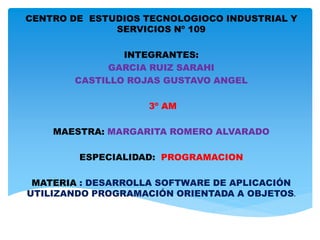 CENTRO DE ESTUDIOS TECNOLOGIOCO INDUSTRIAL Y
SERVICIOS Nº 109
INTEGRANTES:
GARCIA RUIZ SARAHI
CASTILLO ROJAS GUSTAVO ANGEL
3º AM
MAESTRA: MARGARITA ROMERO ALVARADO
ESPECIALIDAD: PROGRAMACION
MATERIA : DESARROLLA SOFTWARE DE APLICACIÓN
UTILIZANDO PROGRAMACIÓN ORIENTADA A OBJETOS.