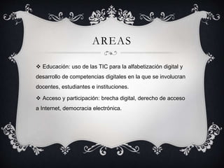 AREAS
 Educación: uso de las TIC para la alfabetización digital y
desarrollo de competencias digitales en la que se involucran
docentes, estudiantes e instituciones.
 Acceso y participación: brecha digital, derecho de acceso
a Internet, democracia electrónica.
 