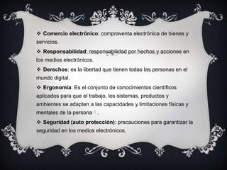  Comercio electrónico: compraventa electrónica de bienes y
servicios.
 Responsabilidad: responsabilidad por hechos y acciones en
los medios electrónicos.
 Derechos: es la libertad que tienen todas las personas en el
mundo digital.
 Ergonomía: Es el conjunto de conocimientos científicos
aplicados para que el trabajo, los sistemas, productos y
ambientes se adapten a las capacidades y limitaciones físicas y
mentales de la persona 8 .
 Seguridad (auto protección): precauciones para garantizar la
seguridad en los medios electrónicos.
 