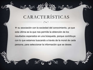 CARACTERÍSTICAS
 su asociación con la sociedad del conocimiento, ya que
esta última es la que nos permite la obtención de los
resultados esperados en una búsqueda, porque contribuye
con lo que estamos buscando a través de la moral de cada
persona, para seleccionar la información que se desee.
 