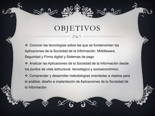 OBJETIVOS
 Conocer las tecnologías sobre las que se fundamentan las
Aplicaciones de la Sociedad de la Información: Middleware,
Seguridad y Firma digital y Sistemas de pago
 Analizar las Aplicaciones de la Sociedad de la Información desde
los puntos de vista estructural, tecnológico y socioeconómico.
 Comprender y desarrollar metodologías orientadas a objetos para
el análisis, diseño e implantación de Aplicaciones de la Sociedad de
la Información
 