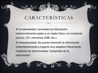 CARACTERÍSTICAS
 Inmaterialidad: convierten la información,
tradicionalmente sujeta a un medio físico, en inmaterial
(discos, CD, memorias USB, etc.).
 Instantaneidad: Se puede transmitir la información
instantáneamente a lugares muy alejados físicamente,
mediante las denominadas "autopistas de la
información".
 