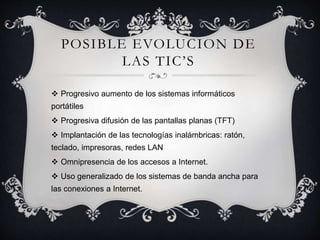POSIBLE EVOLUCION DE
LAS TIC’S
 Progresivo aumento de los sistemas informáticos
portátiles
 Progresiva difusión de las pantallas planas (TFT)
 Implantación de las tecnologías inalámbricas: ratón,
teclado, impresoras, redes LAN
 Omnipresencia de los accesos a Internet.
 Uso generalizado de los sistemas de banda ancha para
las conexiones a Internet.
 