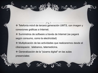  Telefonía móvil de tercera generación UMTS, con imagen y
conexiones gráficas a Internet.
 Suministros de software a través de Internet (se pagará
según consumo, como la electricidad)
 Multiplicación de las actividades que realizaremos desde el
ciberespacio: telebanco, telemedicina.
 Generalización de la "pizarra digital" en las aulas
presenciales
 