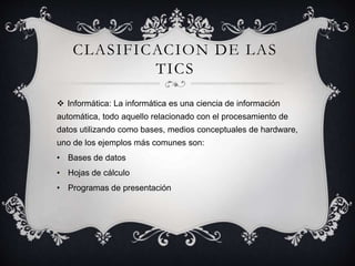CLASIFICACION DE LAS
TICS
 Informática: La informática es una ciencia de información
automática, todo aquello relacionado con el procesamiento de
datos utilizando como bases, medios conceptuales de hardware,
uno de los ejemplos más comunes son:
• Bases de datos
• Hojas de cálculo
• Programas de presentación
 
