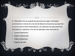  Telemática: Es el conjunto de servicios de origen informático
suministrador a través de una red de telecomunicaciones que permite
la comunicación entre ordenadores y la utilización de estos servicios
informáticos a distancia. Uno de los ejemplos más comunes es:
• Correo Electrónico
• Audio conferencias
• Video conferencia
• Espacio de web
 