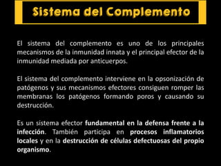 El sistema del complemento es uno de los principales
mecanismos de la inmunidad innata y el principal efector de la
inmunidad mediada por anticuerpos.
El sistema del complemento interviene en la opsonización de
patógenos y sus mecanismos efectores consiguen romper las
membranas los patógenos formando poros y causando su
destrucción.
Es un sistema efector fundamental en la defensa frente a la
infección. También participa en procesos inflamatorios
locales y en la destrucción de células defectuosas del propio
organismo.
 