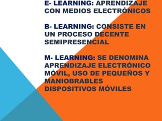 E- LEARNING: APRENDIZAJE
CON MEDIOS ELECTRÓNICOS
B- LEARNING: CONSISTE EN
UN PROCESO DECENTE
SEMIPRESENCIAL
M- LEARNING: SE DENOMINA
APRENDIZAJE ELECTRÓNICO
MÓVIL, USO DE PEQUEÑOS Y
MANIOBRABLES
DISPOSITIVOS MÓVILES
 