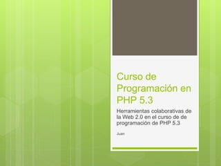 Curso de
Programación en
PHP 5.3
Herramientas colaborativas de
la Web 2.0 en el curso de de
programación de PHP 5.3
Juan
 