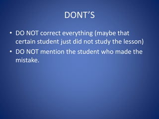 DONT’S
• DO NOT correct everything (maybe that
certain student just did not study the lesson)
• DO NOT mention the student who made the
mistake.
 