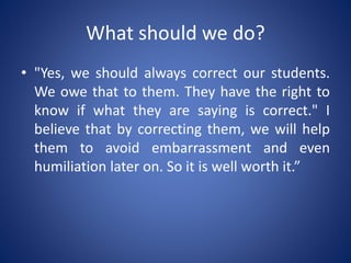 What should we do?
• "Yes, we should always correct our students.
We owe that to them. They have the right to
know if what they are saying is correct." I
believe that by correcting them, we will help
them to avoid embarrassment and even
humiliation later on. So it is well worth it.”
 