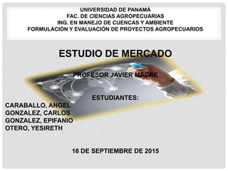 UNIVERSIDAD DE PANAMÁ
FAC. DE CIENCIAS AGROPECUARIAS
ING. EN MANEJO DE CUENCAS Y AMBIENTE
FORMULACIÓN Y EVALUACIÓN DE PROYECTOS AGROPECUARIOS
ESTUDIO DE MERCADO
PROFESOR JAVIER MACRE
ESTUDIANTES:
CARABALLO, ANGEL
GONZALEZ, CARLOS
GONZALEZ, EPIFANIO
OTERO, YESIRETH
16 DE SEPTIEMBRE DE 2015
 