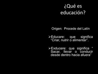 ¿Qué es
educación?
Origen: Procede del Latín
Educare: que significa
“Criar, nutrir o alimentar”.
Exducere: que significa “
Sacar, llevar o conducir
desde dentro hacia afuera”
 