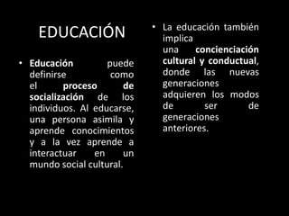 EDUCACIÓN
• Educación puede
definirse como
el proceso de
socialización de los
individuos. Al educarse,
una persona asimila y
aprende conocimientos
y a la vez aprende a
interactuar en un
mundo social cultural.
• La educación también
implica
una concienciación
cultural y conductual,
donde las nuevas
generaciones
adquieren los modos
de ser de
generaciones
anteriores.
 