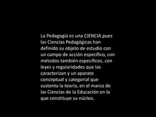La Pedagogía es una CIENCIA pues
las Ciencias Pedagógicas han
definido su objeto de estudio con
un campo de acción específico, con
métodos también específicos, con
leyes y regularidades que las
caracterizan y un aparato
conceptual y categorial que
sustenta la teoría, en el marco de
las Ciencias de la Educación en la
que constituye su núcleo.
 