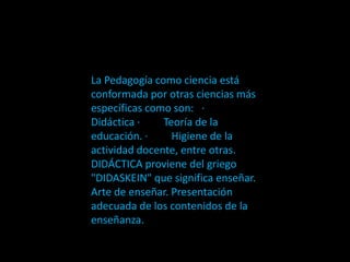 La Pedagogía como ciencia está
conformada por otras ciencias más
específicas como son: ·
Didáctica · Teoría de la
educación. · Higiene de la
actividad docente, entre otras.
DIDÁCTICA proviene del griego
"DIDASKEIN" que significa enseñar.
Arte de enseñar. Presentación
adecuada de los contenidos de la
enseñanza.
 