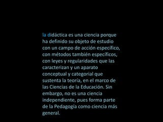 la didáctica es una ciencia porque
ha definido su objeto de estudio
con un campo de acción específico,
con métodos también específicos,
con leyes y regularidades que las
caracterizan y un aparato
conceptual y categorial que
sustenta la teoría, en el marco de
las Ciencias de la Educación. Sin
embargo, no es una ciencia
independiente, pues forma parte
de la Pedagogía como ciencia más
general.
 