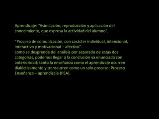 Aprendizaje: “Asimilación, reproducción y aplicación del
conocimiento, que expresa la actividad del alumno”.
“Proceso de comunicación, con carácter individual, intencional,
interactivo y motivacional – afectivo”.
como se desprende del análisis por separado de estas dos
categorías, podemos llegar a la conclusión ya enunciada con
anterioridad: tanto la enseñanza como el aprendizaje ocurren
dialécticamente y transcurren como un solo proceso: Proceso
Enseñanza – aprendizaje (PEA).
 