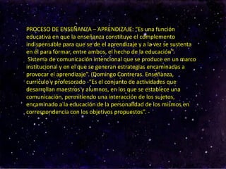 PROCESO DE ENSEÑANZA – APRENDIZAJE: “Es una función
educativa en que la enseñanza constituye el complemento
indispensable para que se de el aprendizaje y a la vez se sustenta
en él para formar, entre ambos, el hecho de la educación”.
Sistema de comunicación intencional que se produce en un marco
institucional y en el que se generan estrategias encaminadas a
provocar el aprendizaje”. (Domingo Contreras. Enseñanza,
currículo y profesorado -“Es el conjunto de actividades que
desarrollan maestros y alumnos, en los que se establece una
comunicación, permitiendo una interacción de los sujetos,
encaminado a la educación de la personalidad de los mismos en
correspondencia con los objetivos propuestos”. -
 
