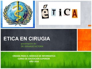 ETICA EN CIRUGIA
presentación de:
DR. GERARDO VICTORIA
CREADA PARA EL MODULO DE INFORMATICA
CURSO DE EDUCACION SUPERIOR
AÑO 2016
 