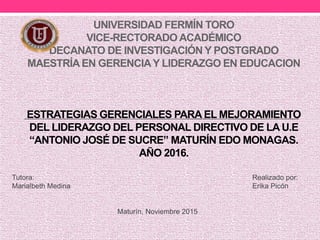 UNIVERSIDAD FERMÍN TORO
VICE-RECTORADO ACADÉMICO
DECANATO DE INVESTIGACIÓN Y POSTGRADO
MAESTRÍA EN GERENCIAY LIDERAZGO EN EDUCACION
ESTRATEGIAS GERENCIALES PARA EL MEJORAMIENTO
DEL LIDERAZGO DEL PERSONAL DIRECTIVO DE LA U.E
“ANTONIO JOSÉ DE SUCRE” MATURÍN EDO MONAGAS.
AÑO 2016.
Tutora: Realizado por:
Marialbeth Medina Erika Picón
Maturín, Noviembre 2015
 