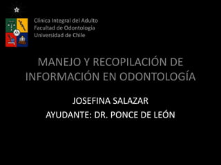 MANEJO Y RECOPILACIÓN DE
INFORMACIÓN EN ODONTOLOGÍA
JOSEFINA SALAZAR
AYUDANTE: DR. PONCE DE LEÓN
Clínica Integral del Adulto
Facultad de Odontología
Universidad de Chile
 