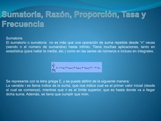 Sumatoria
El sumatorio o sumatoria no es más que una operación de suma repetida desde “n” veces
(siendo n el número de sumandos) hasta infinito. Tiene muchas aplicaciones, tanto en
estadística (para hallar la media, etc.) como en las series de números e incluso en integrales.
Se representa con la letra griega Σ, y se puede definir de la siguiente manera:
La variable i se llama índice de la suma, que nos indica cual es el primer valor inicial (desde
el cual se comienza), mientras que n es el límite superior, que es hasta donde va a llegar
dicha suma. Además, se tiene que cumplir que m≤n.
 